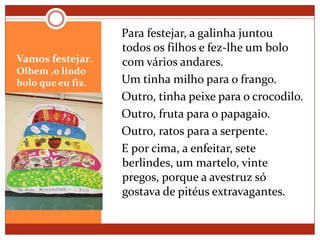 Vamos festejar. Olhem ,o lindo bolo que eu fiz.   Para festejar, a galinha juntou todos os filhos e fez-lhe um bolo com vários andares.   Um tinha milho para o frango.   Outro, tinha peixe para o crocodilo.   Outro, fruta para o papagaio.   Outro, ratos para a serpente.   E por cima, a enfeitar, sete berlindes, um martelo, vinte pregos, porque a avestruz só gostava de pitéus extravagantes. 