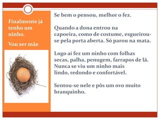 Se bem o pensou, melhor o fez.Quando a dona entrou na capoeira, como de costume, esgueirou-se pela porta aberta. Só parou na mata.Logo aí fez um ninho com folhas secas, palha, penugem, farrapos de lã. Nunca se viu um ninho mais lindo, redondo e confortável.Sentou-se nele e pôs um ovo muito branquinho.Finalmente já tenho um ninho. Vou ser mãe.