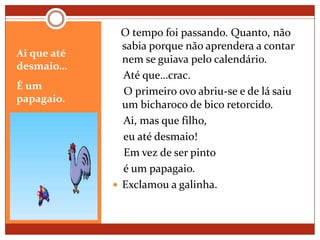 Ai que até desmaio…É um papagaio.   O tempo foi passando. Quanto, não sabia porque não aprendera a contar nem se guiava pelo calendário.    Até que…crac.     O primeiro ovo abriu-se e de lá saiu um bicharoco de bico retorcido.    Ai, mas que filho,    eu até desmaio!    Em vez de ser pinto    é um papagaio.Exclamou a galinha.
