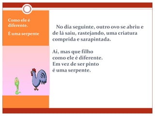    No dia seguinte, outro ovo se abriu e       de lá saiu, rastejando, uma criatura comprida e sarapintada.Ai, mas que filhocomo ele é diferente.Em vez de ser pinto é uma serpente.Como ele é diferente.É uma serpente