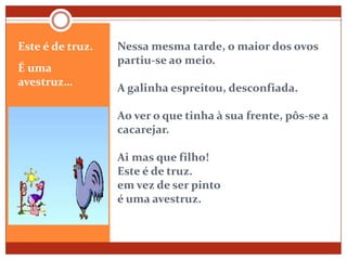 Nessa mesma tarde, o maior dos ovos partiu-se ao meio.A galinha espreitou, desconfiada.Ao ver o que tinha à sua frente, pôs-se a cacarejar.Ai mas que filho!Este é de truz.em vez de ser pintoé uma avestruz.Este é de truz. É uma avestruz…
