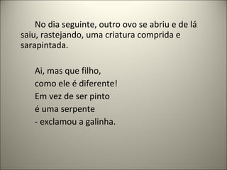 No dia seguinte, outro ovo se abriu e de lá
saiu, rastejando, uma criatura comprida e
sarapintada.
Ai, mas que filho,
como ele é diferente!
Em vez de ser pinto
é uma serpente
- exclamou a galinha.
 