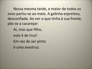 Nessa mesma tarde, o maior de todos os
ovos partiu-se ao meio. A galinha espreitou,
desconfiada. Ao ver o que tinha à sua frente,
pôs-se a cacarejar:
Ai, mas que filho,
este é de truz!
Em vez de ser pinto
é uma avestruz.
 