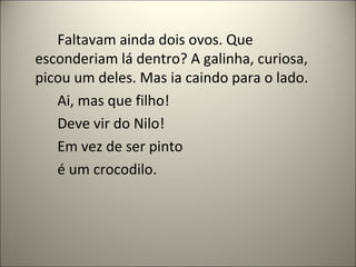 Faltavam ainda dois ovos. Que
esconderiam lá dentro? A galinha, curiosa,
picou um deles. Mas ia caindo para o lado.
Ai, mas que filho!
Deve vir do Nilo!
Em vez de ser pinto
é um crocodilo.
 