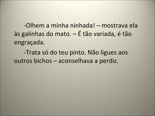 -Olhem a minha ninhada! – mostrava ela
às galinhas do mato. – É tão variada, é tão
engraçada.
-Trata só do teu pinto. Não ligues aos
outros bichos – aconselhava a perdiz.
 