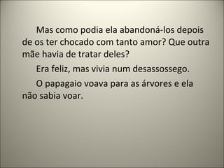 Mas como podia ela abandoná-los depois
de os ter chocado com tanto amor? Que outra
mãe havia de tratar deles?
Era feliz, mas vivia num desassossego.
O papagaio voava para as árvores e ela
não sabia voar.
 