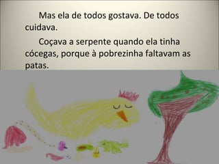 Mas ela de todos gostava. De todos
cuidava.
Coçava a serpente quando ela tinha
cócegas, porque à pobrezinha faltavam as
patas.
 