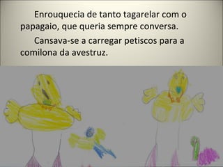 Enrouquecia de tanto tagarelar com o
papagaio, que queria sempre conversa.
Cansava-se a carregar petiscos para a
comilona da avestruz.
 
