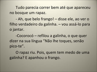 Tudo parecia correr bem até que apareceu
no bosque um rapaz.
- Ah, que belo frango! – disse ele, ao ver o
filho verdadeiro da galinha. – vou assá-lo para
o jantar.
-Cocorocó – refilou a galinha, o que quer
dizer na sua língua “Não lhe toques, senão
pico-te”.
O rapaz riu. Pois, quem tem medo de uma
galinha? E apanhou o frango.
 