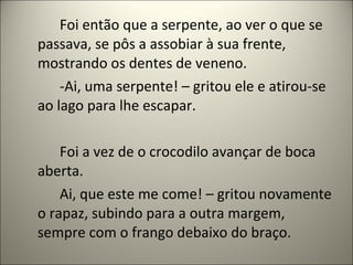 Foi então que a serpente, ao ver o que se
passava, se pôs a assobiar à sua frente,
mostrando os dentes de veneno.
-Ai, uma serpente! – gritou ele e atirou-se
ao lago para lhe escapar.
Foi a vez de o crocodilo avançar de boca
aberta.
Ai, que este me come! – gritou novamente
o rapaz, subindo para a outra margem,
sempre com o frango debaixo do braço.
 