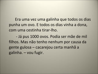 Era uma vez uma galinha que todos os dias
punha um ovo. E todos os dias vinha a dona,
com uma cestinha tirar-lho.
- Já pus 1000 ovos. Podia ser mãe de mil
filhos. Mas não tenho nenhum por causa da
gente gulosa – cacarejou certa manhã a
galinha. – vou fugir.
 