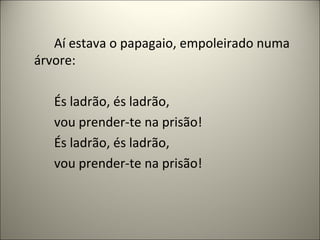 Aí estava o papagaio, empoleirado numa
árvore:
És ladrão, és ladrão,
vou prender-te na prisão!
És ladrão, és ladrão,
vou prender-te na prisão!
 