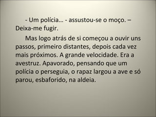 - Um polícia… - assustou-se o moço. –
Deixa-me fugir.
Mas logo atrás de si começou a ouvir uns
passos, primeiro distantes, depois cada vez
mais próximos. A grande velocidade. Era a
avestruz. Apavorado, pensando que um
polícia o perseguia, o rapaz largou a ave e só
parou, esbaforido, na aldeia.
 