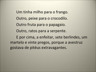 Um tinha milho para o frango.
Outro, peixe para o crocodilo.
Outro fruta para o papagaio.
Outro, ratos para a serpente.
E por cima, a enfeitar, sete berlindes, um
martelo e vinte pregos, porque a avestruz
gostava de pitéus extravagantes.
 