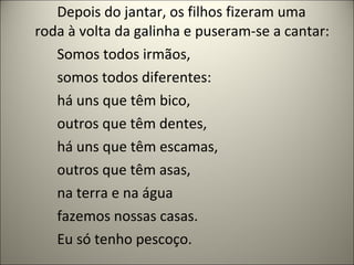 Depois do jantar, os filhos fizeram uma
roda à volta da galinha e puseram-se a cantar:
Somos todos irmãos,
somos todos diferentes:
há uns que têm bico,
outros que têm dentes,
há uns que têm escamas,
outros que têm asas,
na terra e na água
fazemos nossas casas.
Eu só tenho pescoço.
 