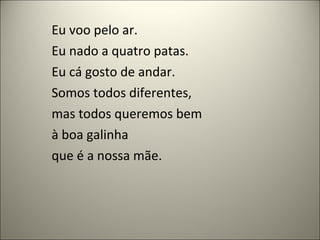 Eu voo pelo ar.
Eu nado a quatro patas.
Eu cá gosto de andar.
Somos todos diferentes,
mas todos queremos bem
à boa galinha
que é a nossa mãe.
 