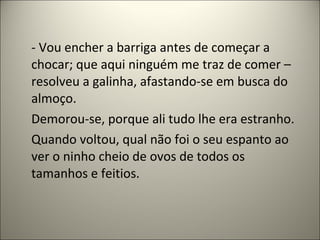 - Vou encher a barriga antes de começar a
chocar; que aqui ninguém me traz de comer –
resolveu a galinha, afastando-se em busca do
almoço.
Demorou-se, porque ali tudo lhe era estranho.
Quando voltou, qual não foi o seu espanto ao
ver o ninho cheio de ovos de todos os
tamanhos e feitios.
 