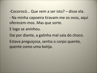 -Cocorocó… Que vem a ser isto? – disse ela.
- Na minha capoeira tiravam-me os ovos, aqui
oferecem-mos. Mas que sorte.
E logo se aninhou.
Daí por diante, a galinha mal saía do choco.
Estava preguiçosa, sentia o corpo quente,
quente como uma botija.
 