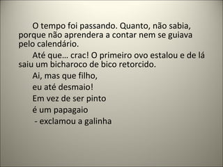O tempo foi passando. Quanto, não sabia,
porque não aprendera a contar nem se guiava
pelo calendário.
Até que… crac! O primeiro ovo estalou e de lá
saiu um bicharoco de bico retorcido.
Ai, mas que filho,
eu até desmaio!
Em vez de ser pinto
é um papagaio
- exclamou a galinha
 