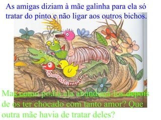As amigas diziam à mãe galinha para ela só
tratar do pinto e não ligar aos outros bichos.
Mas como podia ela abandoná-los depois
de os ter chocado com tanto amor? Que
outra mãe havia de tratar deles?
 