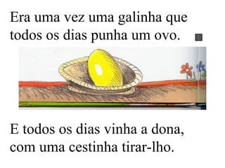 Era uma vez uma galinha que
todos os dias punha um ovo.
E todos os dias vinha a dona,
com uma cestinha tirar-lho.
 