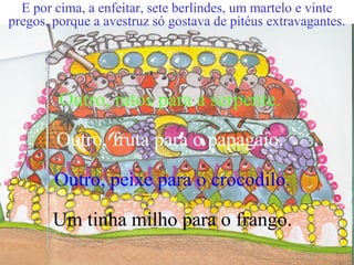 Outro, ratos para a serpente.
Outro, fruta para o papagaio.
Outro, peixe para o crocodilo.
Um tinha milho para o frango.
E por cima, a enfeitar, sete berlindes, um martelo e vinte
pregos, porque a avestruz só gostava de pitéus extravagantes.
 