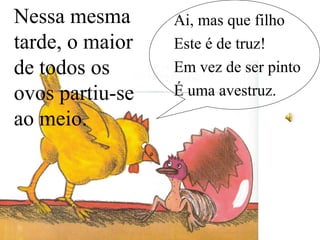 Nessa mesma
tarde, o maior
de todos os
ovos partiu-se
ao meio.
Ai, mas que filho
Este é de truz!
Em vez de ser pinto
É uma avestruz.
 