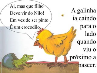Ai, mas que filho
Deve vir do Nilo!
Em vez de ser pinto
É um crocodilo.

A galinha
ia caindo
para o
lado
quando
viu o
próximo a
nascer.

 
