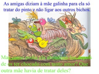As amigas diziam à mãe galinha para ela só
tratar do pinto e não ligar aos outros bichos.

Mas como podia ela abandoná-los depois
de os ter chocado com tanto amor? Que
outra mãe havia de tratar deles?

 