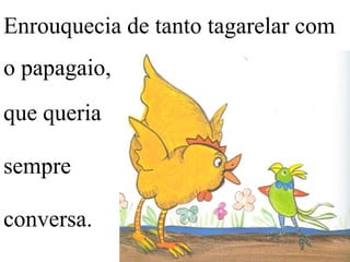 Enrouquecia de tanto tagarelar com
o papagaio,

que queria
sempre
conversa.

 