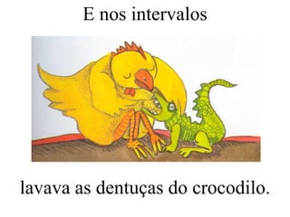 E nos intervalos

lavava as dentuças do crocodilo.

 