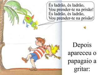És ladrão, és ladrão,
Vou prender-te na prisão!
És ladrão, és ladrão,
Vou prender-te na prisão!

Depois
apareceu o
papagaio a
gritar:

 