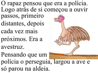 O rapaz pensou que era a polícia.
Logo atrás de si começou a ouvir
passos, primeiro
distantes, depois
cada vez mais
próximos. Era a
avestruz.
Pensando que um
polícia o perseguia, largou a ave e
só parou na aldeia.

 