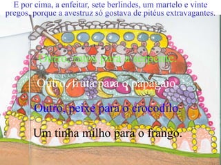 E por cima, a enfeitar, sete berlindes, um martelo e vinte
pregos, porque a avestruz só gostava de pitéus extravagantes.

Outro, ratos para a serpente.
Outro, fruta para o papagaio.
Outro, peixe para o crocodilo.
Um tinha milho para o frango.

 