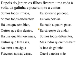 Depois do jantar, os filhos fizeram uma roda à
volta da galinha e puseram-se a cantar:
Somos todos irmãos,

Eu só tenho pescoço.

Somos todos diferentes:

Eu voo pelo ar.

Há uns que têm bico,

Eu nado a quatro patas.

Outros que têm dentes,

Eu cá gosto de andar.

Há uns que têm escamas,

Somos todos diferentes,

Outros que têm asas,

Mas todos queremos bem

Na terra e na água

À boa da galinha

Fazemos nossas casas.

Que é a nossa mãe.

 