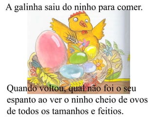 A galinha saiu do ninho para comer.

Quando voltou, qual não foi o seu
espanto ao ver o ninho cheio de ovos
de todos os tamanhos e feitios.

 