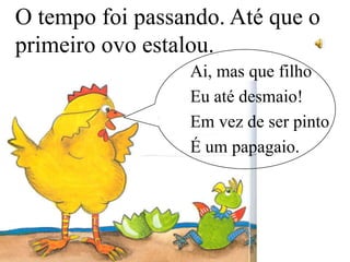 O tempo foi passando. Até que o
primeiro ovo estalou.
Ai, mas que filho
Eu até desmaio!
Em vez de ser pinto
É um papagaio.

 