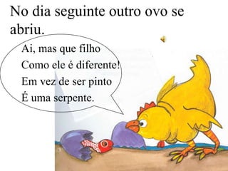 No dia seguinte outro ovo se
abriu.
Ai, mas que filho
Como ele é diferente!
Em vez de ser pinto
É uma serpente.

 
