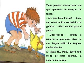Tudo parecia correr bem até
que apareceu no bosque um
rapaz.
- Ah, que belo frango! – disse
ele, ao ver o filho verdadeiro da
galinha. . -Vou assá-lo para o
jantar.
-   Cocorococó       –     refilou   a
galinha, o que quer dizer na
sua língua «Não lhe toques,
senão pico-te».
O rapaz riu. Pois, quem tem
medo      de   uma       galinha?    E
apanhou o frango.
 