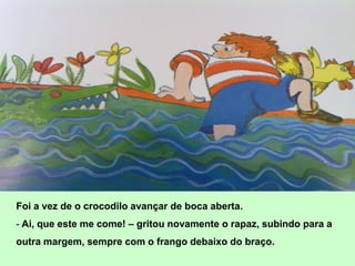 Foi a vez de o crocodilo avançar de boca aberta.
- Ai, que este me come! – gritou novamente o rapaz, subindo para a
outra margem, sempre com o frango debaixo do braço.
 