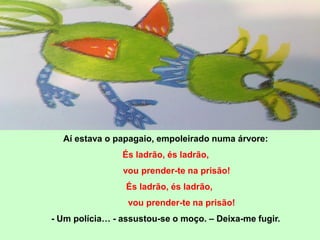Aí estava o papagaio, empoleirado numa árvore:
                És ladrão, és ladrão,
                vou prender-te na prisão!
                 És ladrão, és ladrão,
                 vou prender-te na prisão!
- Um polícia… - assustou-se o moço. – Deixa-me fugir.
 
