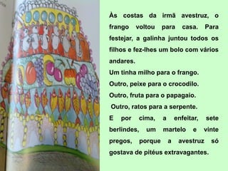Às costas da irmã avestruz, o
frango     voltou     para      casa.     Para
festejar, a galinha juntou todos os
filhos e fez-lhes um bolo com vários
andares.
Um tinha milho para o frango.
Outro, peixe para o crocodilo.
Outro, fruta para o papagaio.
Outro, ratos para a serpente.
E   por    cima,      a       enfeitar,   sete
berlindes,    um      martelo        e    vinte
pregos,      porque       a    avestruz     só
gostava de pitéus extravagantes.
 