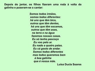 Depois do jantar, os filhos fizeram uma roda à volta da
galinha e puseram-se a cantar:

                 Somos todos irmãos,
                 somos todos diferentes:
                 há uns que têm bico,
                 outros que têm dentes,
                  há uns que têm escamas,
                  outros que têm asas,
                   na terra e na água
                  fazemos nossas casas.
                   Eu só tenho pescoço
                    Eu voo pelo ar.
                   Eu nado a quatro patas.
                    Eu cá gosto de andar.
                    Somos todos diferentes
                   mas todos queremos bem
                     à boa galinha
                    que é nossa mãe.
                                      Luísa Ducla Soares
 