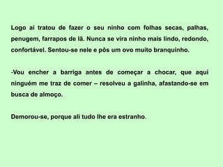 Logo aí tratou de fazer o seu ninho com folhas secas, palhas,
penugem, farrapos de lã. Nunca se vira ninho mais lindo, redondo,
confortável. Sentou-se nele e pôs um ovo muito branquinho.


-Vou encher a barriga antes de começar a chocar, que aqui
ninguém me traz de comer – resolveu a galinha, afastando-se em
busca de almoço.


Demorou-se, porque ali tudo lhe era estranho.
 