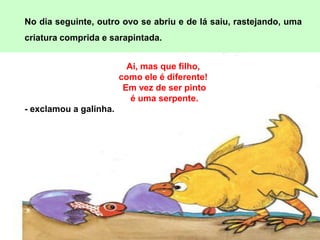 No dia seguinte, outro ovo se abriu e de lá saiu, rastejando, uma
criatura comprida e sarapintada.


                          Ai, mas que filho,
                        como ele é diferente!
                         Em vez de ser pinto
                           é uma serpente.
- exclamou a galinha.
 