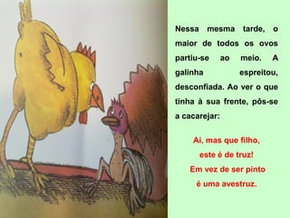 Nessa     mesma     tarde,   o
maior de todos os ovos
partiu-se      ao   meio.    A
galinha             espreitou,
desconfiada. Ao ver o que
tinha à sua frente, pôs-se
a cacarejar:

    Ai, mas que filho,
        este é de truz!
   Em vez de ser pinto
     é uma avestruz.
 