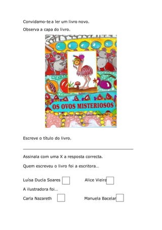 Convidamo-te a ler um livro novo.
Observa a capa do livro.
Escreve o título do livro.
_____________________________________________
Assinala com uma X a resposta correcta.
Quem escreveu o livro foi a escritora…
Luísa Ducla Soares Alice Vieira
A ilustradora foi…
Carla Nazareth Manuela Bacelar
 