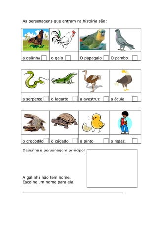 As personagens que entram na história são:
a galinha o galo O papagaio O pombo
a serpente o lagarto a avestruz a águia
o crocodilo o cágado o pinto o rapaz
Desenha a personagem principal
A galinha não tem nome.
Escolhe um nome para ela.
__________________________________________
 