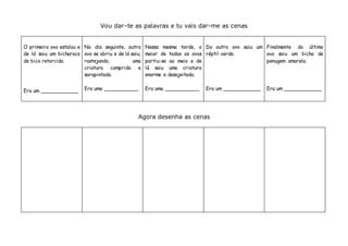 Vou dar–te as palavras e tu vais dar-me as cenas
O primeiro ovo estalou e
de lá saiu um bicharoco
de bico retorcido.
Era um ____________
No dia seguinte, outro
ovo se abriu e de lá saiu,
rastejando, uma
criatura comprida e
sarapintada.
Era uma ___________
Nessa mesma tarde, o
maior de todos os ovos
partiu-se ao meio e de
lá saiu uma criatura
enorme e desajeitada.
Era uma ___________
Do outro ovo saiu um
réptil verde.
Era um ____________
Finalmente do último
ovo saiu um bicho de
penugem amarela.
Era um ____________
Agora desenha as cenas
 