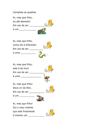Completa as quadras
Ai, mas que filho,
eu até desmaio!
Em vez de ser ___________
é um ____________
Ai, mas que filho,
como ele é diferente!
Em vez de ser __________
é uma ___________
Ai, mas que filho,
este é de truz!
Em vez de ser ___________
é uma _______________
Ai, mas que filho!
Deve vir do Nilo.
Em vez de ser ___________
é um ___________
Ai, mas que filho!
Diz o meu instinto
que este finalmente
é mesmo um ____________
 